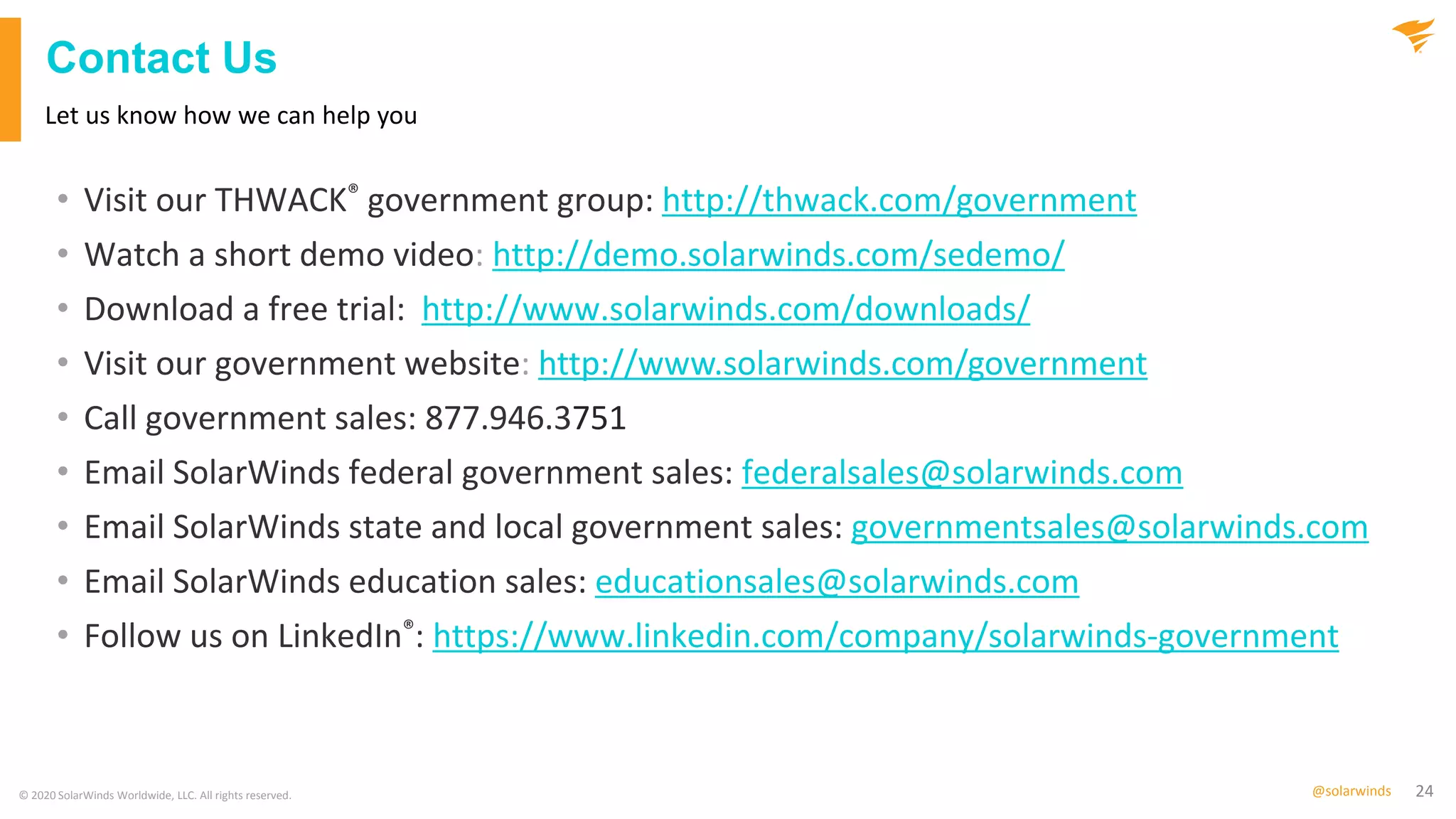 24@solarwinds
Contact Us
• Visit our THWACK® government group: http://thwack.com/government
• Watch a short demo video: http://demo.solarwinds.com/sedemo/
• Download a free trial: http://www.solarwinds.com/downloads/
• Visit our government website: http://www.solarwinds.com/government
• Call government sales: 877.946.3751
• Email SolarWinds federal government sales: federalsales@solarwinds.com
• Email SolarWinds state and local government sales: governmentsales@solarwinds.com
• Email SolarWinds education sales: educationsales@solarwinds.com
• Follow us on LinkedIn®: https://www.linkedin.com/company/solarwinds-government
Let us know how we can help you
© 2020 SolarWinds Worldwide, LLC. All rights reserved.
 