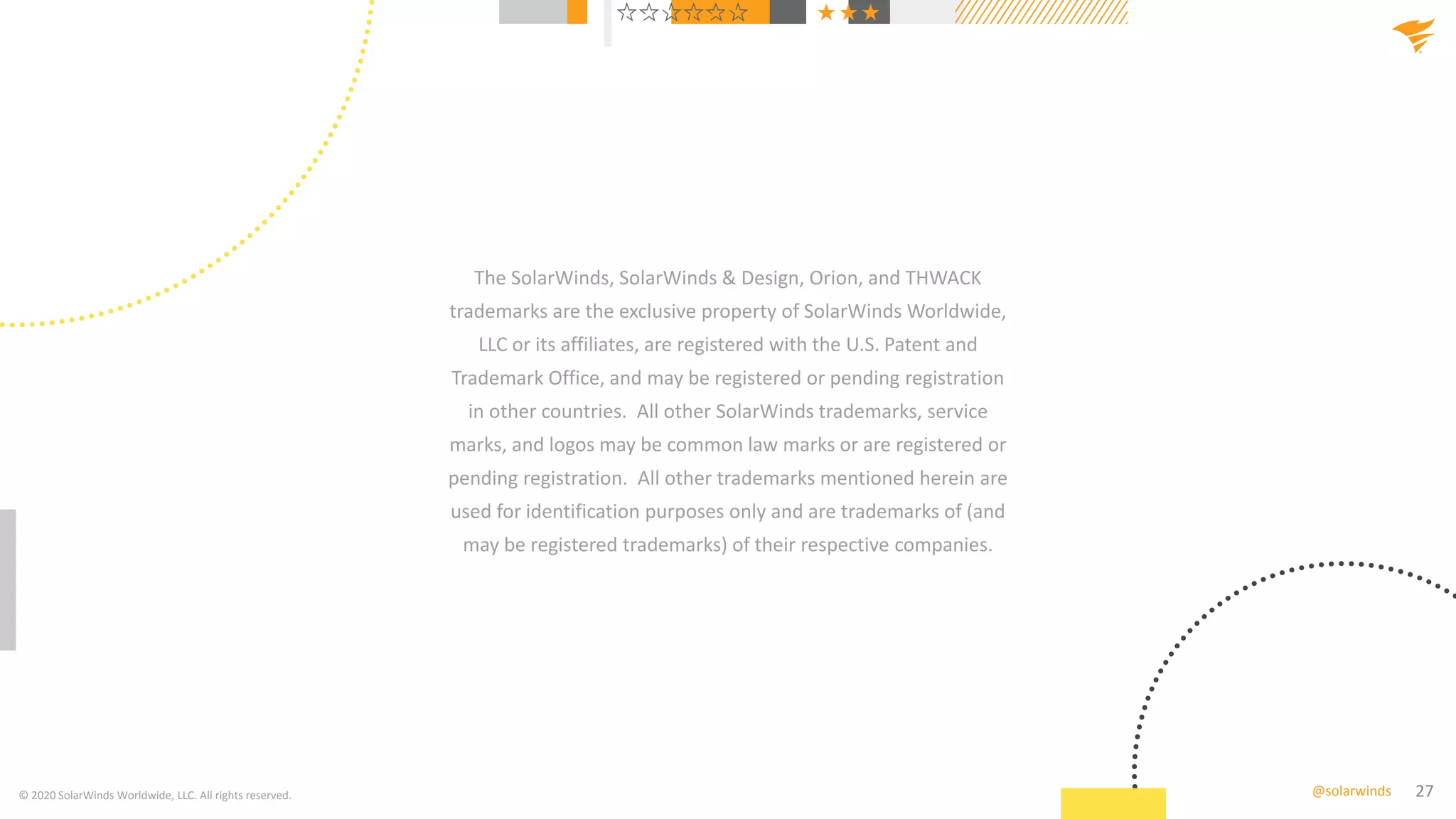 27@solarwinds
The SolarWinds, SolarWinds & Design, Orion, and THWACK
trademarks are the exclusive property of SolarWinds Worldwide,
LLC or its affiliates, are registered with the U.S. Patent and
Trademark Office, and may be registered or pending registration
in other countries. All other SolarWinds trademarks, service
marks, and logos may be common law marks or are registered or
pending registration. All other trademarks mentioned herein are
used for identification purposes only and are trademarks of (and
may be registered trademarks) of their respective companies.
© 2020 SolarWinds Worldwide, LLC. All rights reserved.
 