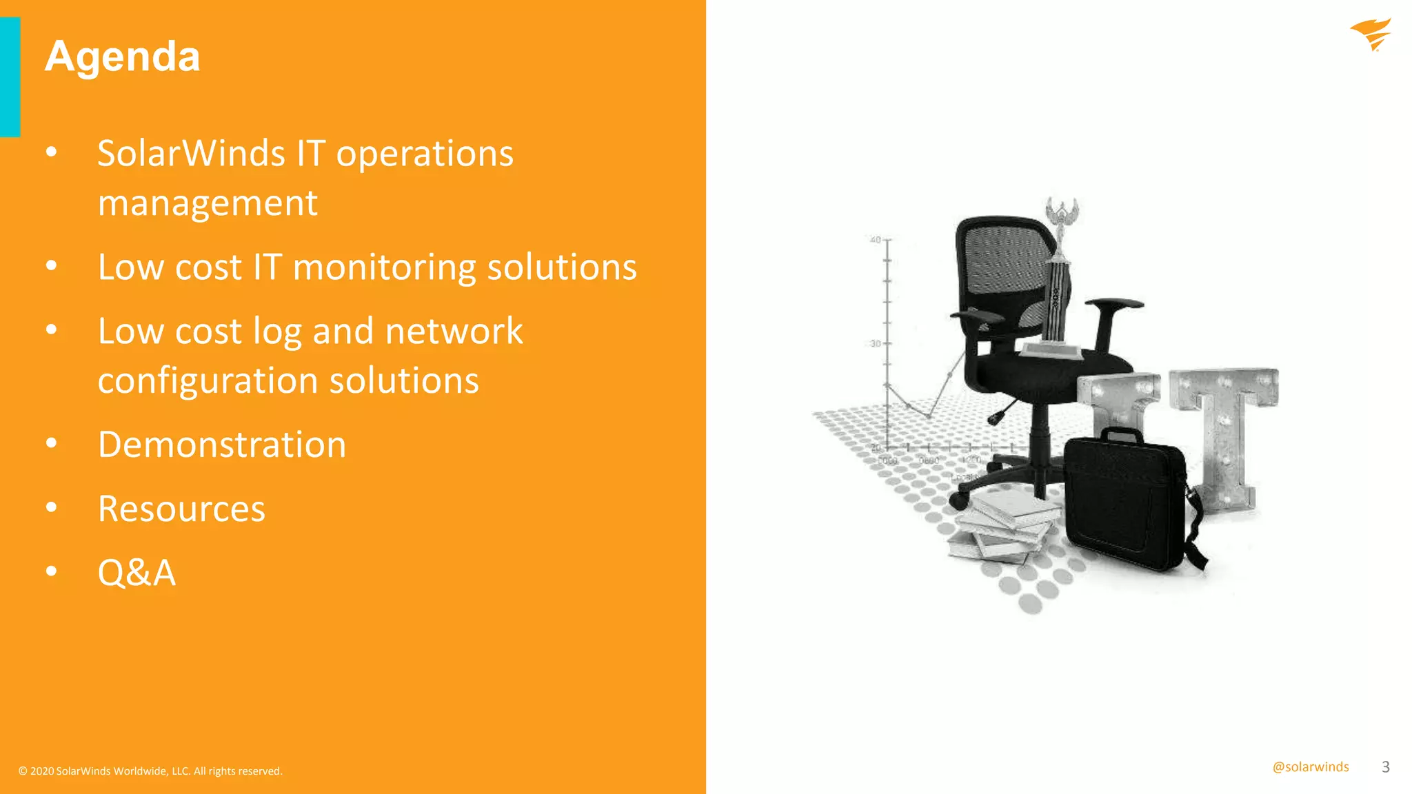 3@solarwinds
Agenda
© 2020 SolarWinds Worldwide, LLC. All rights reserved.
• SolarWinds IT operations
management
• Low cost IT monitoring solutions
• Low cost log and network
configuration solutions
• Demonstration
• Resources
• Q&A
 