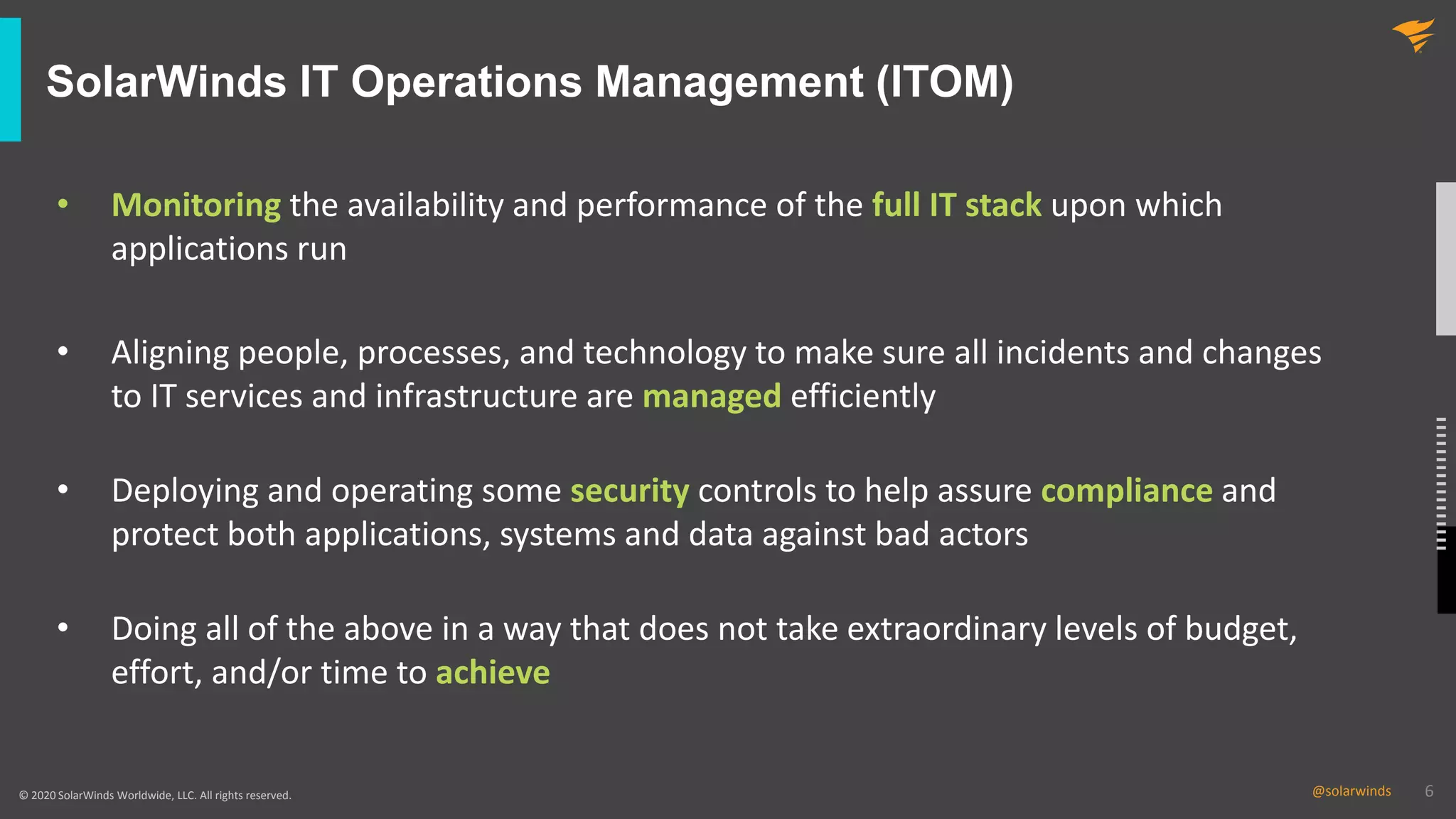6@solarwinds 6@solarwinds© 2020 SolarWinds Worldwide, LLC. All rights reserved.
SolarWinds IT Operations Management (ITOM)
• Monitoring the availability and performance of the full IT stack upon which
applications run
• Aligning people, processes, and technology to make sure all incidents and changes
to IT services and infrastructure are managed efficiently
• Deploying and operating some security controls to help assure compliance and
protect both applications, systems and data against bad actors
• Doing all of the above in a way that does not take extraordinary levels of budget,
effort, and/or time to achieve
 