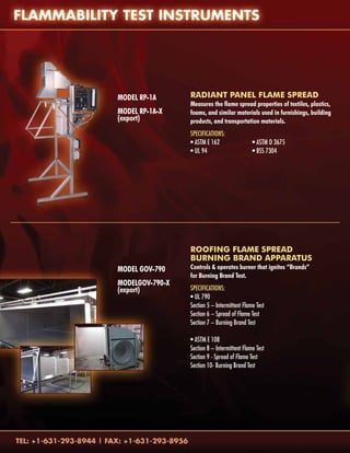 Model RP-1A
Model RP-1A-X
(export)
Model GOV-790
		
ModelGOV-790-X	
(export)
Radiant Panel Flame Spread
Measures the flame spread properties of textiles, plastics,
foams, and similar materials used in furnishings, building
products, and transportation materials.
Specifications:
• ASTM E 162		 • ASTM D 3675
• UL 94			 • BSS 7304
ROOFING FLAME SPREAD
BURNING BRAND APPARATUS
Controls & operates burner that ignites “Brands”
for Burning Brand Test.
Specifications:
• UL 790
Section 5 – Intermittent Flame Test	
Section 6 – Spread of Flame Test
Section 7 – Burning Brand Test
• ASTM E 108		
Section 8 – Intermittent Flame Test
Section 9 - Spread of Flame Test
Section 10- Burning Brand Test	
		
		
 