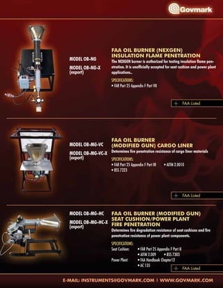 Model OB-NG
Model OB-NG-X
(export)
Model OB-MG-VC
Model OB-MG-VC-X
(export)
Model OB-MG-HC
Model OB-MG-HC-X
(export)
FAA OIL BURNER (NEXGEN)
INSULATION FLAME PENETRATION
The NEXGEN burner is authorized for testing insulation flame pen-
etration. It is unofficially accepted for seat cushion and power plant
applications..
Specifications:
• FAR Part 25 Appendix F Part VII
FAA OIL BURNER
(MODIFIED GUN) CARGO LINER
Determines fire penetration resistance of cargo liner materials
Specifications:
• FAR Part 25 Appendix F Part III	 • AITM 2.0010
• BSS 7323
FAA OIL BURNER (MODIFIED GUN)
SEAT CUSHION/POWER PLANT
FIRE PENETRATION
Determines fire degradation resistance of seat cushions and fire
penetration resistance of power plant components.
Specifications:
Seat Cushion:	 • FAR Part 25 Appendix F Part II
		 • AITM 2.009	 • BSS 7303
Power Plant:	 • FAA Handbook Chapter12
		 • AC 135	
FAA Listed
FAA Listed
FAA Listed
 