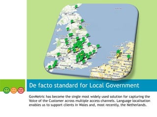 De facto standard for Local Government
GovMetric has become the single most widely used solution for capturing the
Voice of the Customer across multiple access channels. Language localisation
enables us to support clients in Wales and, most recently, the Netherlands.
 