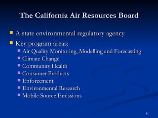 The California Air Resources Board A state environmental regulatory agency Key program areas: Air Quality Monitoring, Modelling and Forecasting Climate Change Community Health Consumer Products Enforcement  Environmental Research Mobile Source Emissions 