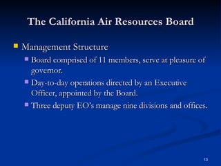 The California Air Resources Board Management Structure Board comprised of 11 members, serve at pleasure of governor. Day-to-day operations directed by an Executive Officer, appointed by the Board. Three deputy EO’s manage nine divisions and offices.  