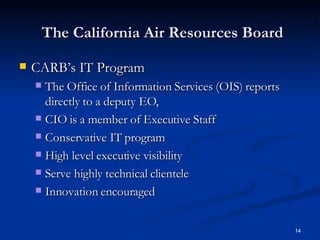 The California Air Resources Board CARB’s IT Program The Office of Information Services (OIS) reports directly to a deputy EO,  CIO is a member of Executive Staff  Conservative IT program High level executive visibility Serve highly technical clientele Innovation encouraged 