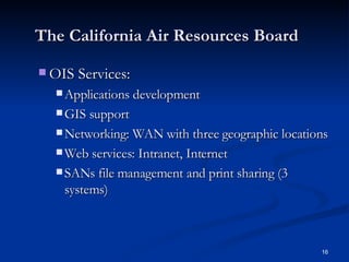 The California Air Resources Board OIS Services: Applications development GIS support Networking: WAN with three geographic locations Web services: Intranet, Internet SANs file management and print sharing (3 systems) 