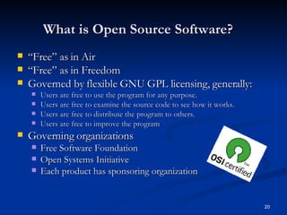 What is Open Source Software? “ Free” as in Air “ Free” as in Freedom Governed by flexible GNU GPL licensing, generally:  Users are free to use the program for any purpose.  Users are free to examine the source code to see how it works. Users are free to distribute the program to others. Users are free to improve the program Governing organizations Free Software Foundation Open Systems Initiative Each product has sponsoring organization 