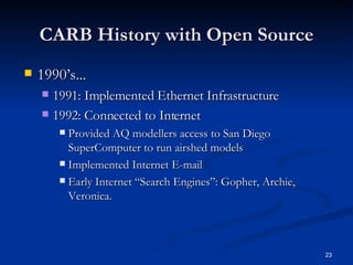 CARB History with Open Source 1990’s... 1991: Implemented Ethernet Infrastructure  1992: Connected to Internet Provided AQ modellers access to San Diego SuperComputer to run airshed models Implemented Internet E-mail  Early Internet “Search Engines”: Gopher, Archie, Veronica.  