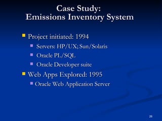 Case Study:  Emissions Inventory System Project initiated: 1994   Servers: HP/UX; Sun/Solaris Oracle PL/SQL Oracle Developer suite Web Apps Explored: 1995 Oracle Web Application Server 