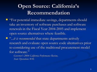 Open Source: California’s Recommendation “ For potential immediate savings, departments should take an inventory of software purchases and software renewals in the Fiscal Year 2004-2005 and implement open source alternatives where feasible. “ ... it is recommended  that state departments actively research and evaluate open source code alternatives prior to considering use of the traditional procurement model for software.” Governor’s 2004 California Performance Review ,  State Operations #10. 