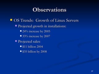 Observations OS Trends:  Growth of Linux Servers Projected growth in installations: 24% increase by 2005 33% increase by 2007 Projected sales:  $11 billion 2004 $35 billion by 2008 
