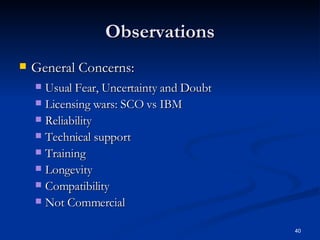 Observations General Concerns:   Usual Fear, Uncertainty and Doubt  Licensing wars: SCO vs IBM Reliability Technical support Training Longevity Compatibility Not Commercial 