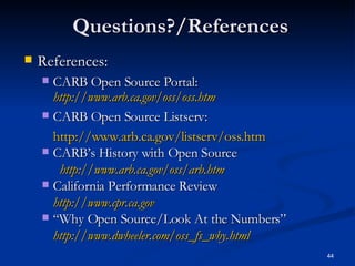 Questions?/References References: CARB Open Source Portal:  http://www.arb.ca.gov/oss/oss.htm CARB Open Source Listserv: http://www.arb.ca. gov/listserv/oss.htm CARB’s History with Open Source http://www.arb.ca.gov/oss/arb.htm California Performance Review http://www.cpr.ca.gov “ Why Open Source/Look At the Numbers” http://www.dwheeler.com/oss_fs_why.html 