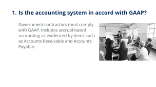 1. Is the accounting system in accord with GAAP?
Government contractors must comply
with GAAP. Includes accrual-based
acco...