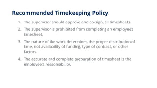 Recommended Timekeeping Policy
1. The supervisor should approve and co-sign, all timesheets.
2. The supervisor is prohibited from completing an employee’s
timesheet.
3. The nature of the work determines the proper distribution of
time, not availability of funding, type of contract, or other
factors.
4. The accurate and complete preparation of timesheet is the
employee’s responsibility.
 