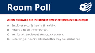 Room Poll
All the following are included in timesheet preparation except:
A. Employee records her/his time daily.
B. Record time on the timesheet.
C. Verification employees are actually at work.
D. Recording all hours worked whether they are paid or not.
 