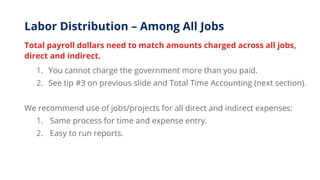 Labor Distribution – Among All Jobs
Total payroll dollars need to match amounts charged across all jobs,
direct and indirect.
1. You cannot charge the government more than you paid.
2. See tip #3 on previous slide and Total Time Accounting (next section).
We recommend use of jobs/projects for all direct and indirect expenses:
1. Same process for time and expense entry.
2. Easy to run reports.
 