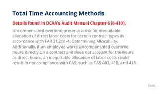 Total Time Accounting Methods
Details found in DCAA’s Audit Manual Chapter 6 (6-410).
Uncompensated overtime presents a risk for inequitable
allocation of direct labor costs for certain contract types in
accordance with FAR 31.201-4, Determining Allocability.
Additionally, if an employee works uncompensated overtime
hours directly on a contract and does not account for the hours
as direct hours, an inequitable allocation of labor costs could
result in noncompliance with CAS, such as CAS 403, 410, and 418.
Cont…
 