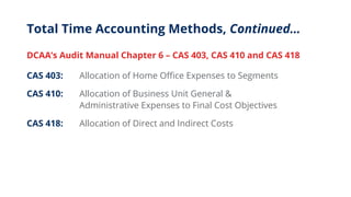 Total Time Accounting Methods, Continued…
DCAA’s Audit Manual Chapter 6 – CAS 403, CAS 410 and CAS 418
CAS 403: Allocation of Home Office Expenses to Segments
CAS 410: Allocation of Business Unit General &
Administrative Expenses to Final Cost Objectives
CAS 418: Allocation of Direct and Indirect Costs
 