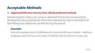 Acceptable Methods
1. Adjusted/Effective Hourly Rate (DCAA preferred method)
Distributing the salary cost using an adjusted hourly rate (computed by
dividing the salary paid by the total hours worked during the period) to all
benefitting cost objectives worked during the period.
Example:
Salaried employee earns $1,600/week for assumed 40 hours of work = $40/hour.
Employee works 50 hours this week: $1,600/50=$32.00 effective hourly rate.
Cont…
 