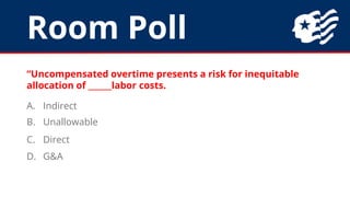 Room Poll
“Uncompensated overtime presents a risk for inequitable
allocation of ______labor costs.
A. Indirect
B. Unallowable
C. Direct
D. G&A
 