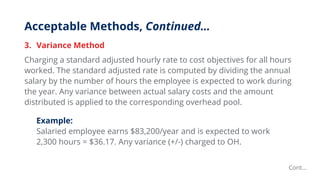 Acceptable Methods, Continued…
3. Variance Method
Charging a standard adjusted hourly rate to cost objectives for all hours
worked. The standard adjusted rate is computed by dividing the annual
salary by the number of hours the employee is expected to work during
the year. Any variance between actual salary costs and the amount
distributed is applied to the corresponding overhead pool.
Example:
Salaried employee earns $83,200/year and is expected to work
2,300 hours = $36.17. Any variance (+/-) charged to OH.
Cont…
 