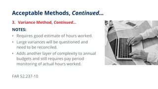 Acceptable Methods, Continued…
3. Variance Method, Continued…
NOTES:
• Requires good estimate of hours worked.
• Large variances will be questioned and
need to be reconciled.
• Adds another layer of complexity to annual
budgets and still requires pay period
monitoring of actual hours worked.
FAR 52.237-10
 