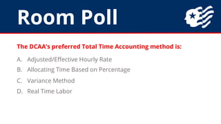 Room Poll
The DCAA’s preferred Total Time Accounting method is:
A. Adjusted/Effective Hourly Rate
B. Allocating Time Based on Percentage
C. Variance Method
D. Real Time Labor
 