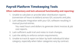 Payroll Platform Timekeeping Tools
Often rudimentary and lack advanced functionality and reporting:
1. Unable to calculate or provide labor distribution reports
(conversion of hours to dollars) across G/L accounts and jobs.
2. Lack adequate integration with your G/L software resulting in
manual journal entries.
You need hours and dollars to generate client invoices & job
cost reports.
3. Lack sufficient audit trail and notes to track changes.
4. Lack the ability to enforce certain requirements.
5. Unable to track & report on labor by both individual & labor
category, especially when labor categories vary by contract.
 