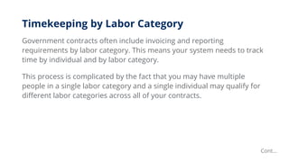 Timekeeping by Labor Category
Government contracts often include invoicing and reporting
requirements by labor category. This means your system needs to track
time by individual and by labor category.
This process is complicated by the fact that you may have multiple
people in a single labor category and a single individual may qualify for
different labor categories across all of your contracts.
Cont…
 