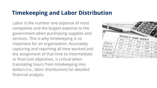 Labor is the number one expense of most
companies and the largest expense to the
government when purchasing supplies and
services. This is why timekeeping is so
important for an organization. Accurately
capturing and reporting all time worked and
the assignment of that time to intermediate
or final cost objectives, is critical when
translating hours from timekeeping into
dollars (i.e., labor distribution) for detailed
financial analysis.
Timekeeping and Labor Distribution
 