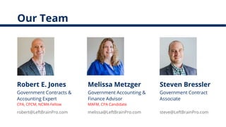 Our Team
Robert E. Jones
Government Contracts &
Accounting Expert
CPA, CPCM, NCMA Fellow
Melissa Metzger
Government Accounting &
Finance Advisor
MAFM, CPA Candidate
Steven Bressler
Government Contract
Associate
steve@LeftBrainPro.commelissa@LeftBrainPro.comrobert@LeftBrainPro.com
 