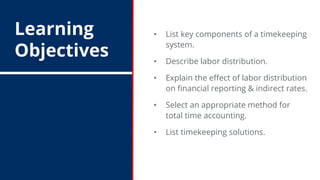 Learning
Objectives
• List key components of a timekeeping
system.
• Describe labor distribution.
• Explain the effect of labor distribution
on financial reporting & indirect rates.
• Select an appropriate method for
total time accounting.
• List timekeeping solutions.
 