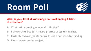 Room Poll
What is your level of knowledge on timekeeping & labor
distribution?
A. What is timekeeping & labor distribution?
B. I know some, but don’t have a process or system in place.
C. I’m fairly knowledgeable but could use a better understanding.
D. I’m an expert on the subject.
 