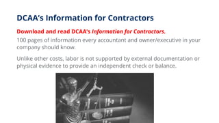 DCAA’s Information for Contractors
Download and read DCAA’s Information for Contractors.
100 pages of information every accountant and owner/executive in your
company should know.
Unlike other costs, labor is not supported by external documentation or
physical evidence to provide an independent check or balance.
 