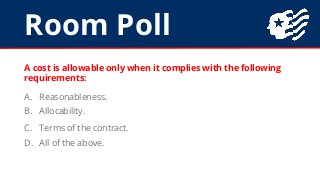 Room Poll
A cost is allowable only when it complies with the following
requirements:
A. Reasonableness.
B. Allocability.
C...