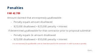 Penalties
FAR 42.709
Amount claimed that are expressly unallowable-
• Penalty equals amount disallowed
• $25,000 disallowe...