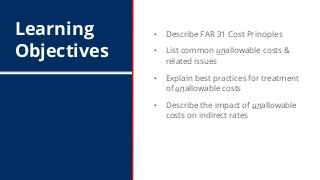 Learning
Objectives
• Describe FAR 31 Cost Principles
• List common unallowable costs &
related issues
• Explain best prac...