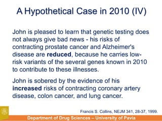 Department of Drug Sciences – University of Pavia
A Hypothetical Case in 2010 (IV)
John is pleased to learn that genetic testing does
not always give bad news - his risks of
contracting prostate cancer and Alzheimer's
disease are reduced, because he carries low-
risk variants of the several genes known in 2010
to contribute to these illnesses.
John is sobered by the evidence of his
increased risks of contracting coronary artery
disease, colon cancer, and lung cancer.
Francis S. Collins, NEJM 341, 28-37, 1999.
 