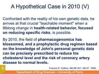Department of Drug Sciences – University of Pavia
A Hypothetical Case in 2010 (V)
Confronted with the reality of his own genetic data, he
arrives at that crucial "teachable moment" when a
lifelong change in health-related behavior, focused
on reducing specific risks, is possible.
By 2010, the field of pharmacogenomics has
blossomed, and a prophylactic drug regimen based
on the knowledge of John's personal genetic data
can be precisely prescribed to reduce his
cholesterol level and the risk of coronary artery
disease to normal levels.
Francis S. Collins, NEJM 341, 28-37, 1999.
 