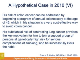 Department of Drug Sciences – University of Pavia
His risk of colon cancer can be addressed by
beginning a program of annual colonoscopy at the age
of 45, which in his situation is a very cost-effective way
to avoid colon cancer.
His substantial risk of contracting lung cancer provides
the key motivation for him to join a support group of
persons at genetically high risk for serious
complications of smoking, and he successfully kicks
the habit.
A Hypothetical Case in 2010 (VI)
Francis S. Collins, NEJM 341, 28-37, 1999.
 