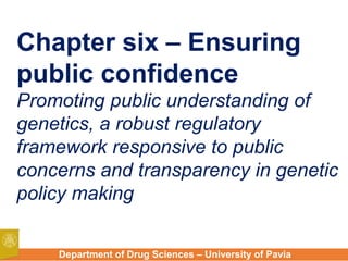 Department of Drug Sciences – University of Pavia
Chapter six – Ensuring
public confidence
Promoting public understanding of
genetics, a robust regulatory
framework responsive to public
concerns and transparency in genetic
policy making
 