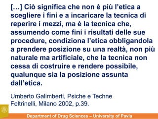 Department of Drug Sciences – University of Pavia
[…] Ciò significa che non è più l’etica a
scegliere i fini e a incaricare la tecnica di
reperire i mezzi, ma è la tecnica che,
assumendo come fini i risultati delle sue
procedure, condiziona l’etica obbligandola
a prendere posizione su una realtà, non più
naturale ma artificiale, che la tecnica non
cessa di costruire e rendere possibile,
qualunque sia la posizione assunta
dall’etica.
Umberto Galimberti, Psiche e Techne
Feltrinelli, Milano 2002, p.39.
 