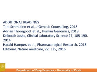 Department of Drug Sciences – University of Pavia
ADDITIONAL READINGS
Tara Schmidlen et al., J.Genetic Counseling, 2018
Adrian Thorogood et al., Human Genomics, 2018
Deborah Josko, Clinical Laboratory Science 27, 185-190,
2014
Harald Hamper, et al., Pharmacological Research, 2018
Editorial, Nature medicine, 22, 325, 2016
 