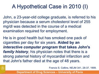 Department of Drug Sciences – University of Pavia
A Hypothetical Case in 2010 (I)
John, a 23-year-old college graduate, is referred to his
physician because a serum cholesterol level of 255
mg/dl was detected in the course of a medical
examination required for employment.
He is in good health but has smoked one pack of
cigarettes per day for six years. Aided by an
interactive computer program that takes John's
family history, his physician notes that there is a
strong paternal history of myocardial infarction and
that John's father died at the age of 48 years.
Francis S. Collins, NEJM 341, 28-37, 1999.
 