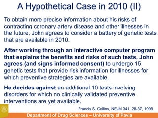 Department of Drug Sciences – University of Pavia
A Hypothetical Case in 2010 (II)
To obtain more precise information about his risks of
contracting coronary artery disease and other illnesses in
the future, John agrees to consider a battery of genetic tests
that are available in 2010.
After working through an interactive computer program
that explains the benefits and risks of such tests, John
agrees (and signs informed consent) to undergo 15
genetic tests that provide risk information for illnesses for
which preventive strategies are available.
He decides against an additional 10 tests involving
disorders for which no clinically validated preventive
interventions are yet available.
Francis S. Collins, NEJM 341, 28-37, 1999.
 