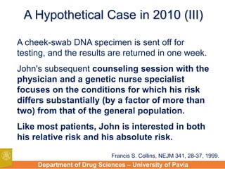 Department of Drug Sciences – University of Pavia
A Hypothetical Case in 2010 (III)
A cheek-swab DNA specimen is sent off for
testing, and the results are returned in one week.
John's subsequent counseling session with the
physician and a genetic nurse specialist
focuses on the conditions for which his risk
differs substantially (by a factor of more than
two) from that of the general population.
Like most patients, John is interested in both
his relative risk and his absolute risk.
Francis S. Collins, NEJM 341, 28-37, 1999.
 
