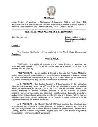 ABSTRACT

Indian System of Medicine – Notification of Ayurveda, Siddha, and Unani Tibb
Registered Medical Practitioners as persons practicing the modern scientific system of
medicine under the Drugs and Cosmetics Rules, 1945 – Orders – Issued.
-------------------------------------------------------------------------------------------------------------------------------
                       HEALTH AND FAMILY WELFARE (IM 2 -2) DEPARTMENT


G.O. (Ms) No. 248                                                                         Dated : 08.09.2010
                                                                                          Thiruvalluvar Aandu 2041
                                                                                          Aavani 23

ORDER :


      The following Notification will be published in the Tamil Nadu Government
Gazettee .

                                                        NOTIFICATION.

       WHEREAS, the rights of practitioners of Indian System of Medicine are
protected under section 17(3) (b) of the Indian Medicine Central Council Act, 1970
(Central Act 48 of 1970) ;

       AND WHEREAS, as per section 2 (1) (e) of the said Act, “Indian Medicine“
means the system of Indian Medicine commonly known as Ashtang Ayurveda, Siddha
or Unani Tibb whether supplemented or not by such modern advances, as the Central
Council of Indian Medicine may declare by notification from time to time ;

       AND WHEREAS , the Central Council of Indian Medicine in its Notification
F.No.28-5/2004-AY.(MM), dated the 19th May 2004, has clarified that the word “Modern
Advances” in clause (e) of section 2 (1) of the said Act as advances made in the
various branches of modern scientific medicine in all its branches of internal
medicine , surgery, gynaecology and obstetrics , anesthesiology, diagnostic procedures
and other technological innovation made from time to time and declare that the courses
and curriculum conducted and recognized by the Central Council of Indian Medicine are
supplemented with such modern advances ;

       AND WHEREAS , the Central Council of Indian Medicine has improved and
strengthened the syllabus of Indian Medicine by including subjects with regard to
National Programmes like National Malaria Eradication programmes, Tuberculosis,
Leprosy, Family Welfare Programme, Reproductive and Child Health Programme,
Immunisation Programme, AIDS, Cancer etc ;
 