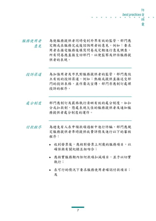 防
                   . . . . . . . . . . . . . .
                                best practices貪
                                              錦
                                              囊



服務使用者   為使服務提供者同時受到外界有效的監管，部門應
   意見   定期或在服務完成後諮詢用者的意見，例如：要求
        用者在接受服務後填寫問卷或定期進行意見調查，
        所有問卷應直接交回部門，以便監察及評估服務提
        供者的表現。



投訴渠道    為加強用者及市民對服務提供者的監管，部門應設
        立有效的投訴渠道，例如：熱線或提供直接送交部
        門的投訴表格，並作廣泛宣傳。部門亦應制訂處理
        投訴的程序。



處分制度    部門應制訂及嚴格執行清晰有效的處分制度，如扣
        分或扣款制，懲處表現欠佳的服務提供者及通知服
        務提供者處分制度的運作。



付款程序    為避免有人在申領款項過程中進行詐騙，部門應規
        定服務提供者準時提供收費詳情及進行以下的審核
        程序：

         收到發票後，應核對發票上列載的服務項目，以
         確保與有關紀錄互相吻合；

         應核實服務期內任何款項扣減項目，並予以切實
         執行；

         在可行的情況下要求服務使用者確認付款項目；
         及




               7
 